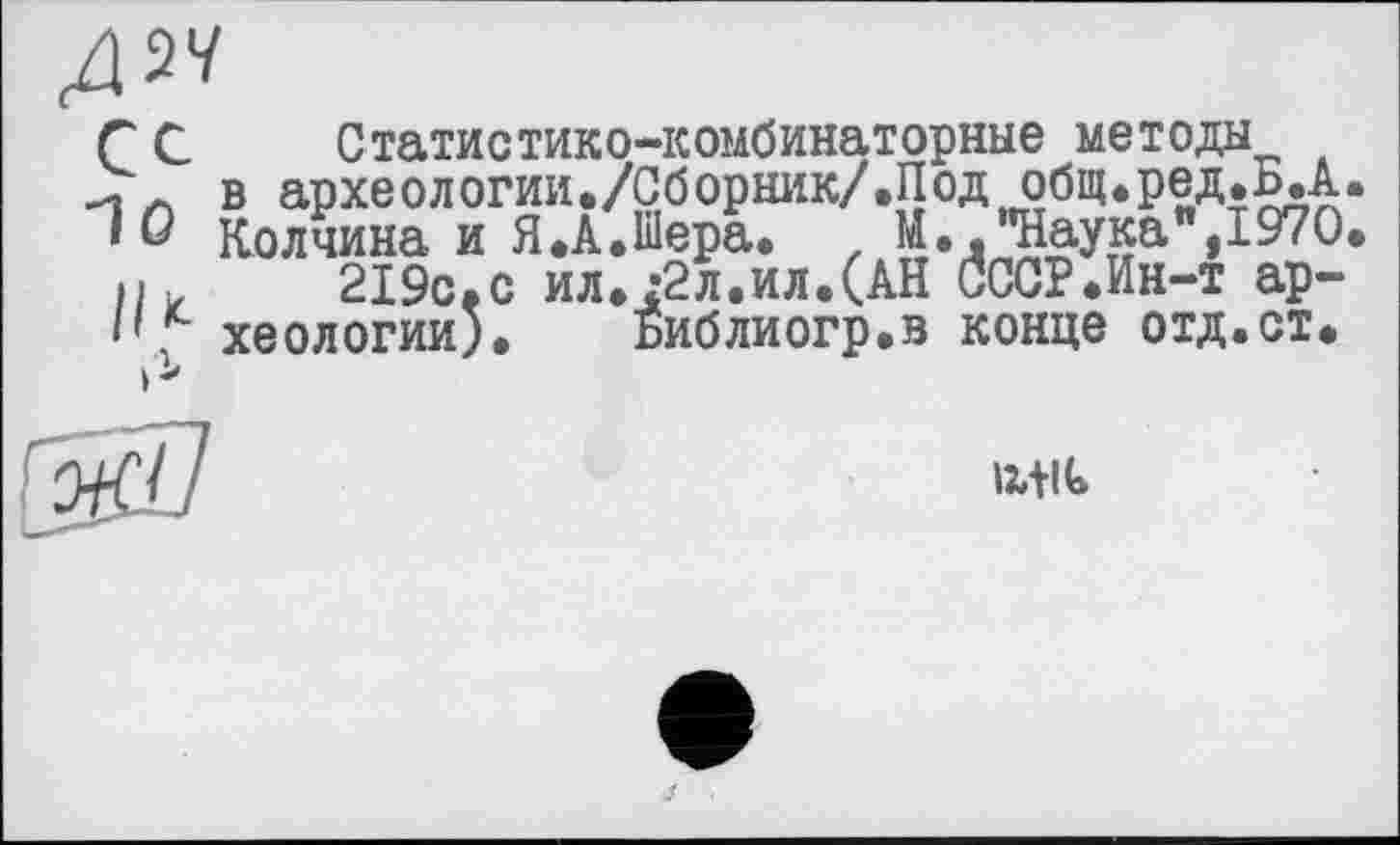 ﻿дм
Г С Статистико-комбинаторные методы
в археологии./Сборник/.Под общ.ред.Б.А 'Û Колчина и Я.А.Шера. . М.. "Наука",197 О пи	219с.с ил.;2л.ил.(АН СССР.Ин-т ар-
хеологии). Библиогр.в конце отд.ст.

1241t